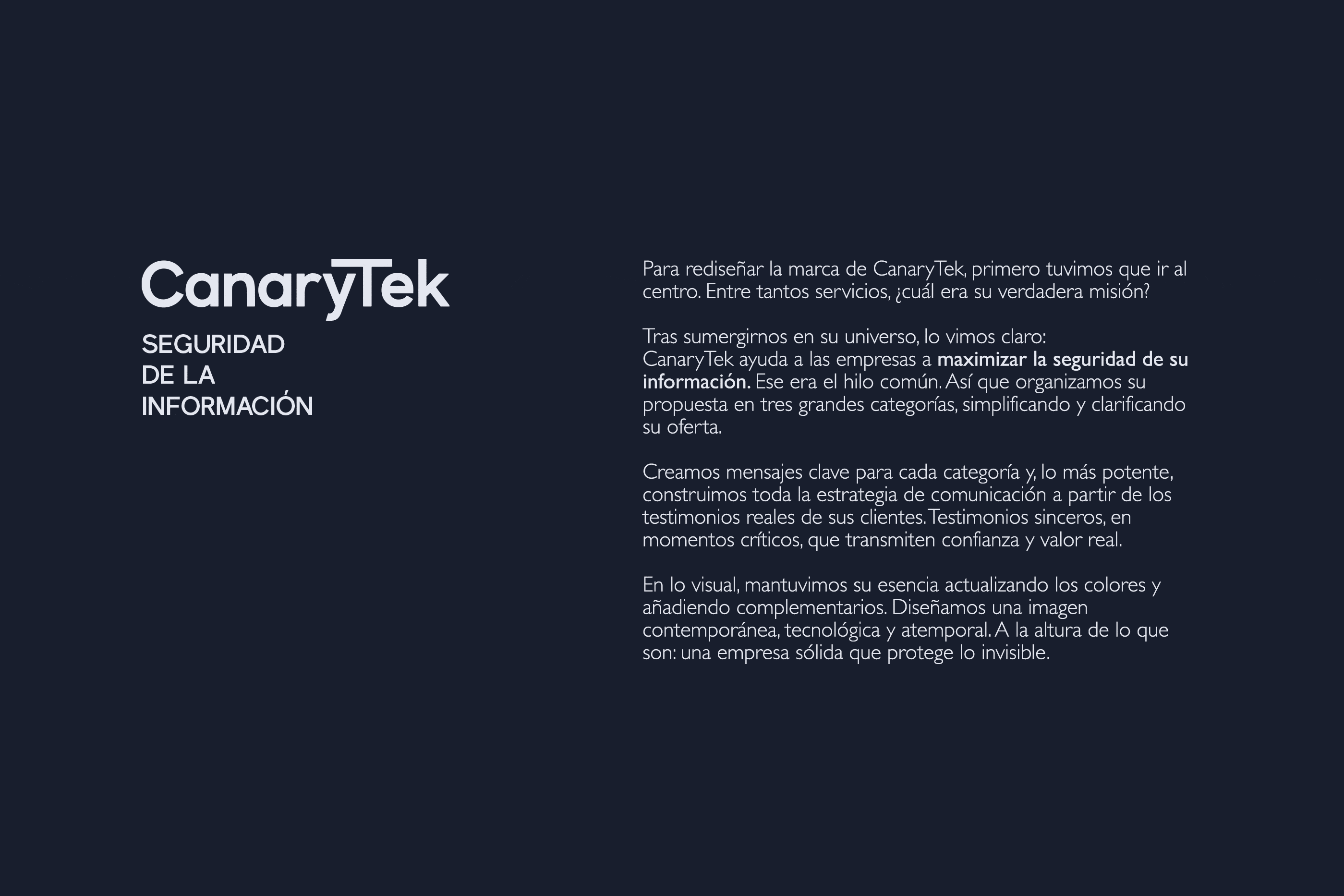 00_descripcion_gris_canarytek2x Para rediseñar la marca de CanaryTek, primero tuvimos que ir al centro. Entre tantos servicios, ¿cuál era su verdadera misión? Tras sumergirnos en su universo, lo vimos claro: CanaryTek ayuda a las empresas a maximizar la seguridad de su información. Ese era el hilo común. Así que organizamos su propuesta en tres grandes categorías, simplificando y clarificando su oferta. Creamos mensajes clave para cada categoría y, lo más potente, construimos toda la estrategia de comunicación a partir de los testimonios reales de sus clientes. Testimonios sinceros, en momentos críticos, que transmiten confianza y valor real. En lo visual, mantuvimos su esencia actualizando los colores y añadiendo complementarios. Diseñamos una imagen contemporánea, tecnológica y atemporal. A la altura de lo que son: una empresa sólida que protege lo invisible.